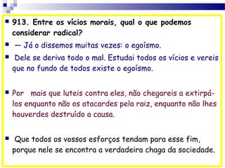  913. Entre os vícios morais, qual o que podemos
considerar radical?
  — Já o dissemos muitas vezes: o egoísmo.
 Dele se deriva todo o mal. Estudai todos os vícios e vereis
que no fundo de todos existe o egoísmo.
 Por   mais que luteis contra eles, não chegareis a extirpá-
los enquanto não os atacardes pela raiz, enquanto não lhes
houverdes destruído a causa.
 Que todos os vossos esforços tendam para esse fim,
porque nele se encontra a verdadeira chaga da sociedade.
 