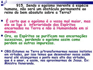         915. Sendo o egoísmo inerente à espécie
humana, não será um obstáculo permanente ao
reino do bem absoluto sobre a Terra?
 É certo que o egoísmo é o vosso mal maior, mas
ele se liga à  inferioridade dos Espíritos
encarnados na Terra e não à Humanidade em si
mesma.
 Ora, os Espíritos se purificam nas encarnações
sucessivas, perdendo o egoísmo assim como
perdem as outras impurezas.
 OBS:Estamos na Terra p/transformarmos nossos instintos
em virtudes, por isso temos que desenvolver nossa saúde
moral até alcançarmos o ponto mais alto das virtudes,
que é o amor, e assim, nos aproximarmos de Jesus. Ex:
Ministra Veneranda.
 