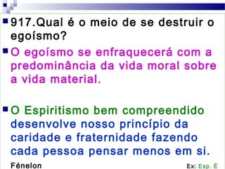  917.Qual é o meio de se destruir o
egoísmo?
 O egoísmo se enfraquecerá com a
predominância da vida moral sobre
a vida material.
 O Espiritismo bem compreendido
desenvolve nosso princípio da
caridade e fraternidade fazendo
cada pessoa pensar menos em si.
Fénelon Ex: Esp. É
 