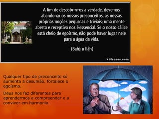Qualquer tipo de preconceito só
aumenta a desunião, fortalece o
egoísmo.
Deus nos fez diferentes para
aprendermos a compreender e a
conviver em harmonia.
 