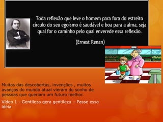 Muitas das descobertas, invenções , muitos
avanços do mundo atual vieram do sonho de
pessoas que queriam um futuro melhor.
Vídeo 1 - Gentileza gera gentileza – Passe essa
idéia
 