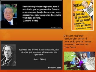 Dai sem esperar
retribuição. Amar é
uma ação plena, nesse
momento somos um
com Deus.
 