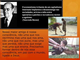 Nosso maior amigo é nossa
consciência, não uma que nos
recrimina mas uma que nos ama,
não uma que nos pune, mas uma
que perdoa, não uma que exige
mas uma que ensina. Precisamos
formar dentro de nós essa
consciência, em paz com o mundo,
ligada a Deus.
 
