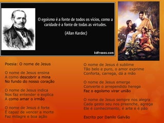 Poesia: O nome de Jesus
O nome de Jesus ensina
A como descobrir a mina
No fundo do nosso coração
O nome de Jesus indica
Nos faz entender e explica
A como amar o irmão
O nome de Jesus é forte
É capaz de vencer a morte
Faz milagre e boa ação
O nome de Jesus é sublime
Tão belo e puro, o amor exprime
Conforta, carrega, dá a mão
O nome de Jesus emerge
Converte o arrependido herege
Faz o egoísmo virar união
O nome de Jesus sempre nos alegra
Cada gesto seu nos preenche, agrega
Ele é conhecimento, é arte e é pão
Escrito por Danilo Galvão
 