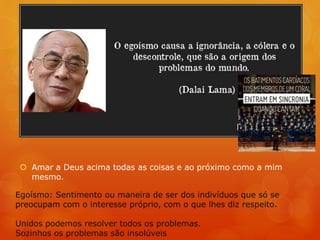 Amar a Deus acima todas as coisas e ao próximo como a mim
mesmo.
Egoísmo: Sentimento ou maneira de ser dos indivíduos que só se
preocupam com o interesse próprio, com o que lhes diz respeito.
Unidos podemos resolver todos os problemas.
Sozinhos os problemas são insolúveis
 