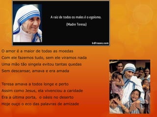 O amor é a maior de todas as moedas
Com ele fazemos tudo, sem ele viramos nada
Uma mão tão singela evitou tantas quedas
Sem descansar, amava e era amada
Teresa amava a todos longe e perto
Assim como Jesus, ela vivenciou a caridade
Era a última porta, o oásis no deserto
Hoje ouço o eco das palavras de amizade
 