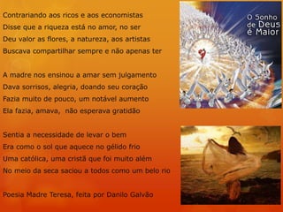 Contrariando aos ricos e aos economistas
Disse que a riqueza está no amor, no ser
Deu valor as flores, a natureza, aos artistas
Buscava compartilhar sempre e não apenas ter
A madre nos ensinou a amar sem julgamento
Dava sorrisos, alegria, doando seu coração
Fazia muito de pouco, um notável aumento
Ela fazia, amava, não esperava gratidão
Sentia a necessidade de levar o bem
Era como o sol que aquece no gélido frio
Uma católica, uma cristã que foi muito além
No meio da seca saciou a todos como um belo rio
Poesia Madre Teresa, feita por Danilo Galvão
 