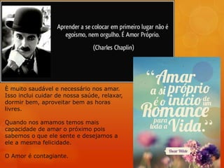 È muito saudável e necessário nos amar.
Isso inclui cuidar de nossa saúde, relaxar,
dormir bem, aproveitar bem as horas
livres.
Quando nos amamos temos mais
capacidade de amar o próximo pois
sabemos o que ele sente e desejamos a
ele a mesma felicidade.
O Amor é contagiante.
 