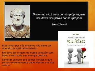 Esse amor por nós mesmos não deve ser
oriundo do sofrimento alheio.
Ele deve ter origem na nossa conexão com
Deus e com toda sua energia positiva.
Lembrar sempre que somos irmãos e que
somos extremamente dependentes uns dos
outros.
 