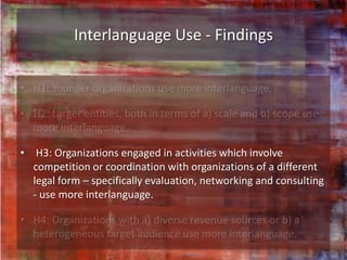 Interlanguage Use - Findings




• H3: Organizations engaged in activities which involve
  competition or coordination with organizations of a different
  legal form – specifically evaluation, networking and consulting
  - use more interlanguage.
 