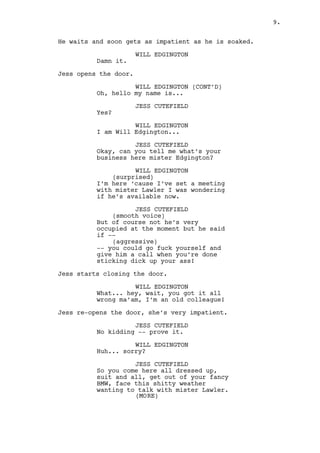 EXT. DANO’S HOUSE - FRONT YARD - CONTINUOUS 
Will rings the door bell. 
WILL EDGINGTON 
(impatient) 
Damn it. 
Jess opens the door. 
WILL EDGINGTON (CONT’D) 
Oh, hello my name is... 
JESS CUTEFIELD 
Yes? 
WILL EDGINGTON 
I am Will Edgington. 
Jess doesn’t give Will a chance. Sounds like she knows what 
he wants and is not going for it. 
JESS CUTEFIELD 
And what can I help you with mister 
Edgington? 
WILL EDGINGTON 
Right. Earlier this month I talked 
with mister Lawler’s secretary to 
set up a meeting. I was wondering 
if he’s available now. 
JESS CUTEFIELD 
(smooth voice) 
For you? But of course. He’ll be 
right down. Right after he’s 
finished being screwed up the ass 
by all the other southern cocks 
your boss keeps sending mister 
Edgington. 
Jess starts closing the door. 
WILL EDGINGTON 
What... hey, wait. You got it all 
wrong ma’am, I’m an old colleague! 
Jess re-opens the door. 
JESS CUTEFIELD 
Prove it. 
WILL EDGINGTON 
Huh... sorry? 
9. 
 
