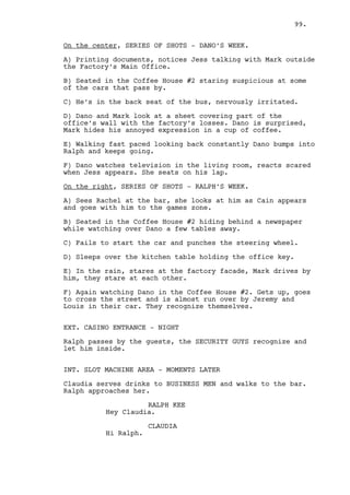 99. 
INT. FACTORY’S MAIN OFFICE - NIGHT 
The printer starts to work. There is someone inside. 
It’s Ralph. He is seated in Dano’s chair staring at the 
ceiling. The only light inside comes from Dano’s computer. 
On the desk there’s an horrible PHOTOGRAPH of Dano and Jass 
on the beach with their names inside a pink heart over their 
heads. Ralph looks at it, they are indeed weird people. 
The printer spits documents on to the floor. 
Ralph gets up and walks around the office. Mark’s desk, the 
book shelves, the photographs on the wall with Dano’s father, 
Dano, Mark and Jess in them. 
As he looks closely at them the printer jams, one copy stuck 
halfway. Ralph presses it’s buttons, nothing happens. 
RALPH KEE 
Crap. 
Ralph hits the printer. 
RALPH KEE (CONT’D) 
C’mon, c’mon. 
Ralph hits it again. The printer spits the copy. 
Ralph hits the printer one more time, gets on his knees and 
gathers the sheets filled with listed numbers, dates and math 
counts. His hands soon get full, it’s too much for him. 
Ralph repeatedly presses the ESC button on Dano’s computer. 
As he does the bright lights from the balcony outside turn on 
piercing through the office shutters. 
Ralph turns off the computer’s screen, grabs the sheets and 
looks to the FIGURE walking outside towards the door. 
He throws the sheets in the trash and goes to Mark’s desk. 
The DOORKNOB shakes, the door is opened. Jess walks in, Ralph 
is nowhere to be seen. 
Jess looks around, throws her handbag to Mark’s desk and goes 
to the files cabinet. 
INSERT: Mark’s face, all dark around it. His eyes look up, 
he’s clearly striving. 
Jess grabs files out of the cabinet and closes it. 
INSERT: Ralph keeps struggling. 
 