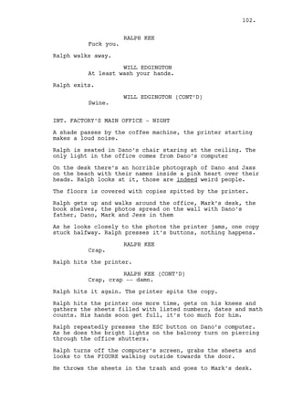 Ralph head appears sneaking outside the window behind them. 
EXT. MARK’S HOUSE - CONTINUOUS 
Ralph can’t believe this shit. He gains courage and walks to 
the door. He goes for the knock, stops, looks at the key and 
throws it in garden. He leaves at fast pace. 
EXT. PHONE BOOTH - NIGHT - MOMENTS LATER 
Ralph rushes in almost breaking the booth down. The rain 
bombards it hardly. Ralph grabs the phone and dials. 
RALPH KEE 
(crying) 
Pick it up, pick it up, please pick 
it up. Shit. 
(beat) 
Cain? 
(beat) 
Cain I made a mistake and now I’m 
fucked. 
(beat) 
It’s a Mexican soap opera and I 
don’t even speak Spanish. 
(beat) 
You can’t help me, I can’t be 
helped I can’t. 
INT. CASINO - BAR - NIGHT 
Cain is talking on the phone with Ralph but his eyes don’t 
let go of Jeremy, Louis and Rachel, together by the bar. 
CAIN CONSTANTIN 
(into phone) 
I’m your friend, I’m your damn 
friend Ralph. If we don’t stay 
together nobody else gives a fuck. 
Come here, please calm down and 
come have a drink with me. 
RALPH KEE (V.O.) 
(over the phone) 
No, Rachel’s there man. 
Cain’s is furious. He pays detailed attention to Louis and 
Rachel as, along with Jeremy, they laugh at Louis’ nose. 
CAIN CONSTANTIN 
(into phone) 
You talked to Rachel? Was that it? 
INTERCUT between the bar and the phone booth. 
102. 
 
