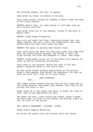 RALPH KEE 
(into phone) 
Is Mark. 
CAIN CONSTANTIN 
(into phone) 
Oh Jesus tell me you’re talking 
about the Iron Man suit. 
RALPH KEE 
(into phone) 
Mark Parmar, the little shit lied 
to me, his own detective! 
CAIN CONSTANTIN 
(into phone) 
You’re not. 
Ralph cries more. Cain drinks more. 
RALPH KEE 
(into phone) 
I didn’t listen to you Cain. 
CAIN CONSTANTIN 
(into phone) 
Do not worry you greedy bastard 
just come meet me. 
RALPH KEE 
(into phone) 
These Texan oil barons have been 
all over the factory, maybe Rachel 
will go with one of them -- 
(cries more) 
She’ll suck on their oil pipes. 
Sweating Cain rips two buttons of his shirt to breath better. 
Jeremy and Louis are living. 
RALPH KEE (V.O.) 
(into phone, desperate) 
Maybe I just need a mineral water. 
Ralph punches the telephone. 
RALPH KEE 
(into phone, recomposed) 
God damn it. 
Cain is drunk, mental and guilt ridden. Rachel walks to him. 
CAIN CONSTANTIN 
(into phone) 
You leave those suckers alone 
Ralphie! 
(MORE) 
103. 
 