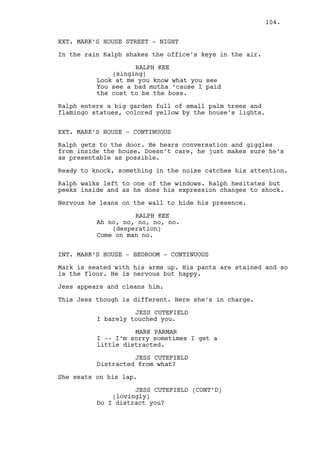 CAIN CONSTANTIN (CONT'D) 
They have problems, hard solving 
problems. Leave them be and -- and - 
- I’ll solve all this shit! 
RALPH KEE 
(into phone) 
What -- what are you talking about? 
CAIN CONSTANTIN 
(into phone) 
Mothafucker... 
Finish INTERCUT. 
EXT. PHONE BOOTH - CONTINUOUS 
Ralph is stupidly confused. 
RALPH KEE 
(into phone) 
What? 
CAIN CONSTANTIN (V.O.) 
(into phone) 
I will -- we’ll show them bud. 
RALPH KEE 
(into phone) 
We will? 
Cain hangs up on Ralph. 
RALPH KEE (CONT’D) 
(into phone) 
Cain? Cain? Is this about my 
situation? I don’t think we’re 
talking about the same thing. Are 
you there? 
104. 
Ralph drops the phone and looks up, is raining too much. He 
slides down the booth and seats not knowing what to do. 
INT. RALPH’S APARTMENT - DAY 
The sheets Ralph brought from the office spread from the bed 
across the floor to the kitchen. 
INT. RALPH’S APARTMENT - KITCHEN - CONTINUOUS 
The blinds are closed and Ralph is seated on the floor, pen 
in one hand and coffee mug on the other. 
There are sheets everywhere. 
 