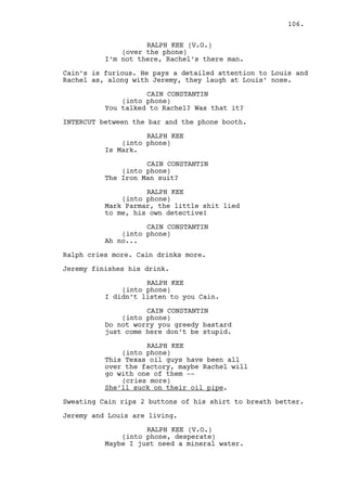 EXT. CASINO - MORNING 
Jeremy’s expression, serious, professional. 
And Louis, smoking. 
They watch the cars passing by. Claudia appears. 
LOUIS DEEZEN 
Claudia I was thinking about you. 
CLAUDIA 
Okay honey. 
(to Jeremy) 
Cain wants to see you. 
JEREMY BACHARACH 
About what? 
CLAUDIA 
I don’t care. 
JEREMY BACHARACH 
(to Louis) 
Wait for me in the car. 
LOUIS DEEZEN 
Sure boy-o. 
Jeremy and Claudia go inside. 
INT. CASINO - LAUNDRY HALL - MORNING 
Cain walks, cellphone in one hand, bottle of water on the 
other. His eyes are as purple as eggplants. 
CAIN CONSTANTIN 
(into phone) 
What do you mean you closed it? You 
didn’t have a case to start with. 
EXT. PHONE BOOTH #2 - MORNING 
Ralph’s looks tired but relieved. 
RALPH KEE 
(into phone) 
I know but I’m being paid so. 
INTERCUT with Cain’s walk from the corridor to the casino. 
CAIN CONSTANTIN 
(into phone) 
Yesterday you sure sounded like you 
had a fucking problem... 
106. 
 