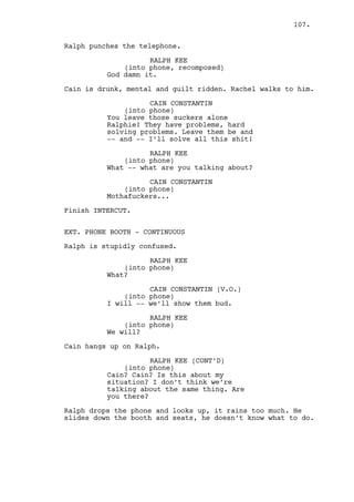 RALPH KEE 
(into phone) 
I probably overreacted. 
CAIN CONSTANTIN 
(into phone) 
No shit Ralph. 
RALPH KEE 
(into phone) 
Did Rachel tell you where she’s 
staying? Do you know? 
CAIN CONSTANTIN 
(into phone) 
I know where she’s not. 
RALPH KEE 
(into phone) 
I have to talk with her Cain. 
CAIN CONSTANTIN 
(into phone) 
Good luck with that. 
RALPH KEE 
(into phone) 
I’ll drop by tonight. 
INT. CASINO - BAR - CONTINUOUS 
The area is empty, only one COSTUMER at the bar. 
CAIN CONSTANTIN 
(into phone) 
Right see ya. 
Cain hangs up. 
CAIN CONSTANTIN (CONT’D) 
Shit. 
Jeremy and Claudia appear. She goes to the bar. 
JEREMY BACHARACH 
Say what Cain. 
Cain takes Jeremy to the Costumer in the bar. 
CAIN CONSTANTIN 
Come wiv’ me here, let me introduce 
to you -- Will Edgington. 
107. 
Will is the costumer. He compliments Jeremy. 
Cain and Jeremy are faking good manners the best they can. 
 