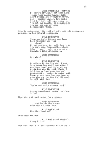 JESS CUTEFIELD 
So you come here all fancy, suit 
and all, get out of your fancy car, 
face this shitty weather wanting to 
talk with mister Lawler. First 
you’re not from around ‘cause that 
mister Lawler talk is not how 
everybody knows, well -- mister 
Lawler. Now I can buy that 
colleague story, maybe you’re not 
one of those bloodsucking Texans or 
maybe you have two minutes to 
convince me and that it. 
Will is astonished. His full-of-shit attitude disappears 
replaced by his natural cockiness. 
WILL EDGINGTON 
I can do that. You are not these 
parts yourself are you? 
(beat) 
No you are not. You talk funny, so 
you must come from another place 
like -- huh -- help me out here. 
Somewhere near bitchtown... 
JESS CUTEFIELD 
Say what? 
WILL EDGINGTON 
Bitchtown it is. You see? I can 
talk funny too and I guarantee I 
was born here, and you might as 
well, but you did not! ‘Cause I 
told you my last name right? 
Edgington? My mother is quite the 
celebrity here but you have no clue 
who she is. Now I still need to 
talk with Dano... 
JESS CUTEFIELD 
You’ve got quite a nerve punk! 
WILL EDGINGTON 
Listen sweetheart, where is he? 
They stare at each other for a moment, both cut from the same 
cloth. 
JESS CUTEFIELD 
Baby can you come outside? 
WILL EDGINGTON 
Was that hard huh? 
Jess goes inside. 
10. 
 
