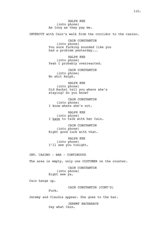 WILL EDGINGTON 
I pay too many fucking dollars not 
to get those to many fucking 
questions. 
JEREMY BACHARACH 
Alright, give me that. 
Jeremy grabs the paper and reads it. He recognizes the 
address. 
JEREMY BACHARACH (CONT’D) 
Are you sure this is it? 
WILL EDGINGTON 
(whispering) 
Do you think I would request for 
something like this if I was not 
sure? 
Jeremy is extremely uncomfortable. 
JEREMY BACHARACH 
I guess not. 
WILL EDGINGTON 
We’ll talk later then. 
JEREMY BACHARACH 
(inattentive) 
Yes get out of here. 
Will walks away. 
Jeremy stares at him thoughtful. He snaps out of it and looks 
for Louis, he’s nowhere to be seen. 
INT. CASINO MAIN ROOM - MOMENTS LATER 
Claudia cleans the tables. Jeremy approaches her. 
JEREMY BACHARACH 
Claudia. 
(beat) 
Where did Louis go? 
CLAUDIA 
He’s waiting in the car. 
INT. HOTEL - RACHEL’S ROOM - MORNING 
Rachel holds the piece of paper with RALPH’S ADDRESS. 
Jeremy is seated in the bed with his GUN at his side. 
110. 
 