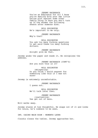 JEREMY BACHARACH 
What are you doing? 
RACHEL MILLS 
All you do, all you ever did was 
screw me. All of you. 
JEREMY BACHARACH 
And don’t you enjoy that. 
RACHEL MILLS 
Get out. 
JEREMY BACHARACH 
Yeah you do. 
RACHEL MILLS 
Get out! 
Rachel throws the gun at Jeremy. He picks it up. 
JEREMY BACHARACH 
Fine! 
And leaves. 
INT. HOTEL - RACHEL’S ROOM CORRIDOR - CONTINUOUS 
Cain and Jeremy walk in opposite directions, they intersect 
but don’t stop. 
CAIN CONSTANTIN 
Was it a nice chat? 
JEREMY BACHARACH 
Marvelous. 
INT. HOTEL - RACHEL’S ROOM - CONTINUOUS 
Rachel cries in the bed. Cain gets in. 
RACHEL MILLS 
What do you want? 
CAIN CONSTANTIN 
Pack your stuff. 
RACHEL MILLS 
I’m not in the mood Cain. 
CAIN CONSTANTIN 
You’re fired Rachel get the fuck 
out of my hotel. 
RACHEL MILLS 
Shut up you drunk motherfucker. 
113. 
 