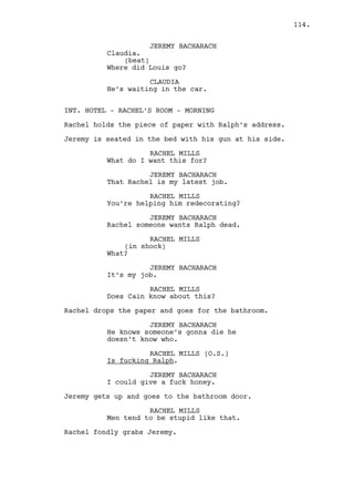 Cain grabs Rachel’s arm and throws her into the wardrobe. 
RACHEL MILLS (CONT’D) 
Shit, Cain! 
CAIN CONSTANTIN 
I am sorry Rachel. I am sorry for 
Ralph, I’m sorry for all my 
decisions about you. I fucked it up 
but is what I do, this is my life. 
RACHEL MILLS 
Say that to him motherfucker. 
CAIN CONSTANTIN 
Tonight Ralph is coming here to 
talk with you and you’re going to 
ruin him, something you already did 
when you started fucking my right 
hand guy! Now that guy is gonna 
die, die because of you. And you 
will take that, take that scar you 
left on me and on Ralph and you’ll 
fuck off ‘cause you staying here, 
it ain’t happening. I won’t allow 
it so I want you gone from 
Louisville, away from all the 
fucking Canton. 
Rachel breaks down. 
RACHEL MILLS 
God Cain don’t kill him. 
CAIN CONSTANTIN 
This is not getting what you want 
day Rachel. 
RACHEL MILLS 
Cain please -- 
CAIN CONSTANTIN 
Pack your things. 
RACHEL MILLS 
(crying a lot) 
I don’t want anyone to die please! 
CAIN CONSTANTIN 
To bad. 
Cain gets out. 
INT. CASINO - MAIN ROOM - DAY 
The casino floor is empty. 
114. 
 