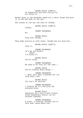 INT. CASINO ENTRANCE - DAY 
Cain steps outside, empty street, heavy rain. 
Claudia appears besides him. 
CAIN CONSTANTIN 
How was the week? 
CLAUDIA 
You will be happy with the results. 
CAIN CONSTANTIN 
Are you happy? 
CLAUDIA 
I don’t know you’ve been stealing 
all the liquor from my bar. 
Cain smiles. 
CAIN CONSTANTIN 
I just fired Rachel. 
CLAUDIA 
(surprised) 
It’s a -- okay -- I’m just the 
bartender. 
CAIN CONSTANTIN 
The bartender huh? 
CLAUDIA 
Just the bartender, I’m just the 
nice, sexy bartender. 
CAIN CONSTANTIN 
I’m going to steal from your bar 
again. Go home, get some rest. 
She kisses him on the cheek. 
CLAUDIA 
I’ll see you tomorrow. 
Claudia leaves, Cain goes inside. 
INT. DANO’S CAR (TRUNK) - MORNING 
Dano opens the trunk. Inside SOMEONE is tied up and squeaks 
with a bag in his head. Dano pulls him out. 
EXT. GREEN FIELDS - CONTINUOUS 
Louisville can be seen not that far away. 
115. 
 