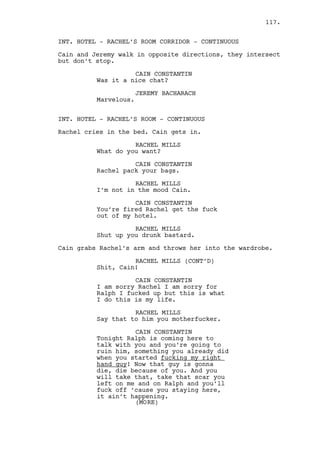 The wind pushes Louis to the ground. 
DANO LAWLER 
His woman is not your woman. 
Dano’s hands are shaking. 
LOUIS DEEZEN 
What are you... 
DANO LAWLER 
You shouldn’t have. 
It’s hard to know which of the two is more nervous. 
LOUIS DEEZEN 
(realizes the mistake) 
Oh shit... 
Dano can’t even point the gun straight. 
He looks at Louis for a long moment. Louis can’t get up, he 
can’t move, he’s so hopeless even he understands it. Louis 
starts crying and closes his eyes. 
Dano looks like having a asthma attack, his head goes up, 
eyes go down, he is now more scared than Louis. 
Louis has his face covered in mud and moans louder and 
louder. Suddenly -- the car door is opened. 
ALL BLACK. The car drives away. Louis opens his eyes and gets 
up, Dano is gone. 
EXT. AKRON-CANTON REGIONAL AIRPORT - MORNING 
Will holds an open umbrella and forces a smile. 
From inside come Grotke with clumsy walking, his secretary 
DOROTHY and a teenager looking GEEKY GIRL in her 30s. 
Will walks towards them, puts himself between the Geeky Girl 
and Grotke and protects him with the umbrella. 
WILL EDGINGTON 
Mister Gotke nice to see you sir! 
DABNEY GROTKE 
Did you know Edgington there are 
tornado warnings all over this 
area? 
EXT. AKRON-CANTON REGIONAL AIRPORT - PARKING AREA - 
CONTINUOUS 
The group keeps walking at a fast pace. 
117. 
 