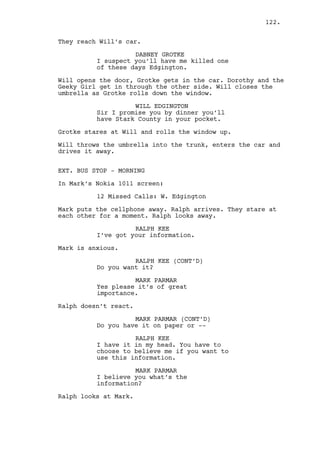 WILL EDGINGTON 
Isn’t it amazing what a man can do 
from scratch? 
DOROTHY 
Shouldn't we be wearing 
protections? 
WILL EDGINGTON 
Nah that’s a cautionary measure. 
DOROTHY 
But everyone’s wearing them. 
DABNEY GROTKE 
I need water. 
WILL EDGINGTON 
That’s ‘cause they’re here every 
day. Think of Chaplin, they had to 
worry about Communism not masks. It 
was worse. 
DABNEY GROTKE 
I need water. 
Will points at the balcony where the office is. 
WILL EDGINGTON 
Let me lead the way mister Gotke. 
DABNEY GROTKE 
Where are the brothers? 
WILL EDGINGTON 
They are not brothers mister Gotke. 
INT. RALPH’S APARTMENT BUILDING - FIRST FLOOR HALL - 
AFTERNOON 
Mr. Mendelsohn talks to a TENANT in the middle of the hall. 
Jeremy watches them at the beginning of the hall. 
Mr. Mendelsohn finishes the conversation and walks in 
Jeremy’s direction. As Mr. Mendelsohn passes by Jeremy turns 
his back on him. 
MR. MENDELSOHN 
How yo doin’? 
JEREMY BACHARACH 
(with deep voice) 
Fine how’re you? 
Mr. Mendelsohn goes downstairs, Jeremy goes to Ralph’s 
apartment. 
122. 
 