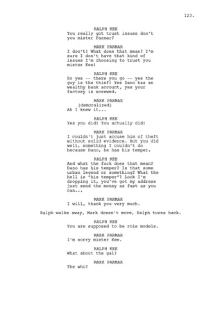 Jeremy takes a breather, shakes his shoulders and knocks. 
INT. RALPH’S APARTMENT - KITCHEN - AFTERNOON 
Ralph, without his detective gear on, grabs the coffee 
sachet, empties it to the coffee machine and turns the 
boiling point to the maximum. 
He seats and waits. The knocks are hears and he goes there. 
INT. RALPH’S APARTMENT - CONTINUOUS 
Ralph opens the door. 
RALPH KEE 
Jeremy? 
Jeremy pushes Ralph smoothly inside and closes the door. 
RALPH KEE (CONT’D) 
Hey. 
They look at each other for a moment and then -- POW! 
Jeremy punches him. 
RALPH KEE (CONT’D) 
Ahhhh! 
Ralph’s eyes get watery. 
RALPH KEE (CONT’D) 
My nose! 
JEREMY BACHARACH 
Ralph I’ve been screwing Rachel on 
and off for the past five years! 
RALPH KEE 
Wha -- What? 
JEREMY BACHARACH 
I fucked her and fucked her again 
and again, I apologize. 
RALPH KEE 
That’s not nice to say. 
Ralph recomposes. Jeremy pushes him. 
JEREMY BACHARACH 
Countless times Ralph. How are you 
feeling? Are you mad? 
RALPH KEE 
What the hell dude? 
123. 
 
