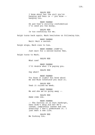 JEREMY BACHARACH 
She’s a whore! 
(laughs) 
Oh yeah, she’s a fucking whore! I 
mean be-careful-with-diseases-whore! 
How often did she buy the 
condoms? I bet she had them alllll 
the time! 
RALPH KEE 
I can get Cain to fire you, you 
know that. 
JEREMY BACHARACH 
And Cain -- turutuntum -- they have 
a little big of a secret. Being a 
whore you must have those. 
Now Ralph is furious. 
JEREMY BACHARACH (CONT’D) 
C’mon, c’mon bro come at me! How 
fucking mad are you right now? 
C’mon! 
Jeremy attacks Ralph. They fall onto the bed and fight, 
Jeremy repeatedly punches Ralph’s head. Ralph stops him, 
punches Jeremy in the stomach and knees him in the groin. 
Jeremy falls on the floor and gets up, Ralph stands on the 
bed. 
RALPH KEE 
I’m gonna hurt you man. 
JEREMY BACHARACH 
I forgot something wait -- wait. 
(beat) 
You’re a cunt, you’re also a cunt, 
a stupid cunt. 
RALPH KEE 
You son of a bitch! 
Ralph throws himself at Jeremy. 
INT. RALPH’S APARTMENT - KITCHEN - CONTINUOUS 
They stumble and fall on the table, all the pages fall to the 
floor. Ralph has the upper hand, Jeremy punches him hard and 
points the gun at him. They stop. 
JEREMY BACHARACH 
No one respects you buddy. I’m not 
lying to you Rachel is a whore, a 
prostitute in his casino. You see? 
(MORE) 
124. 
 