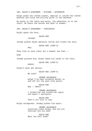 They go away. 
Will looks at them hopeless, broken cellphone rings. 
WILL EDGINGTON 
Yeah? 
(beat) 
How did that go? 
(beat) 
No I’ll pick you up, I’m leaving 
Louisville anyway. 
ZOOM OUT as Will tries to stand up, the noisy machines keep 
working. 
INT. CASINO - DARK ROOM - AFTERNOON 
Someone gets out and leaves the light on. 
INT. CASINO - CAIN’S OFFICE - AFTERNOON 
An already drunken Cain refills his glass and let’s the 
bottle fall to the floor. 
While he gets it someone opens the door. 
Cain looks up surprised. 
CAIN CONSTANTIN 
You lucky basterd. 
The person is Louis who closes the door behind him. 
CAIN CONSTANTIN (CONT’D) 
I have the most fantastic story to 
tell you. 
Cain grabs an empty glass and pours whiskey into it. 
CAIN CONSTANTIN (CONT’D) 
Take that, take it. 
LOUIS DEEZEN 
I never touched Rachel. 
Cain stops pouring. 
LOUIS DEEZEN (CONT’D) 
It wasn’t me. 
Louis points a gun at Cain. 
CAIN CONSTANTIN 
This drink is for you Louis, for 
what you’ve done. 
127. 
 