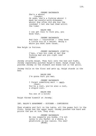 Cain gets up, grabs Louis glass and offers it to him. Louis 
doesn’t move. 
CAIN CONSTANTIN (CONT’D) 
You know what? We need Jeremy he’s 
the smart one of us -- where is he? 
(confident) 
Take it Louis c’mon. I’m not a bad 
person, I have good intentions 
everyone knows I’m a good basta -- 
Louis SHOOTS Cain twice. Cain drops the glass on the desk, 
stumbles back and falls into his chair, dead. 
EXT. LOUISVILLE - STREET #2 - AFTERNOON 
Cain’s glass is filled with water from the rain. The only 
person in the street is Louis who walks with it in his hand. 
From afar on the other side of the street comes a MAN 
running. It’s Jeremy. 
As Louis face is muddy, Jeremy’s is bloody. 
JEREMY BACHARACH 
Hey! Hey Louis. 
Louis realizes it’s Jeremy and crosses the street. 
JEREMY BACHARACH (CONT’D) 
Where have you been? 
LOUIS DEEZEN 
What happened to you? 
JEREMY BACHARACH 
To me? 
(looks at the glass) 
Have you been mud wrestling? 
LOUIS DEEZEN 
No, no this is Cain’s. 
JEREMY BACHARACH 
That’s -- not an issue -- come with 
me I’m finishing a job and need you 
there. 
LOUIS DEEZEN 
No man I don’t think you are. Cain 
fired us, we’re fired. 
JEREMY BACHARACH 
No we’re not -- fuck -- you’re not. 
(realizes something) 
Shit he knows? How does he? 
(MORE) 
128. 
 