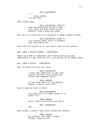 WILL EDGINGTON 
I -- 
(long pause) 
I’m her son. 
Dano looks away. 
WILL EDGINGTON (CONT’D) 
Now about your voice in Washington, 
the capital can’t wait to have you 
there. 
(almost screaming) 
By helping us helping you, you and 
I will make a beautiful 
metaphorical road os success to the 
future sir. 
Dano has his attention on the other side of the street. 
EXT. DANO’S HOUSE STREET - CONTINUOUS 
There is a MAN in gabardine and fedora watching them. As a 
car passes by the Man walks away. 
EXT. DANO’S HOUSE - CONTINUOUS 
Dano follows the man with his eyes. 
WILL EDGINGTON 
I hope you understand what I am 
saying Dano. 
DANO LAWLER 
Do you know what is like having 
people watching you? 
Dano’s eyes go back to Will. 
WILL EDGINGTON 
That’s exactly it. 
DANO LAWLER 
Don’t come to me with this again. 
WILL EDGINGTON 
What? 
Dano grabs a CASINO CHIP from inside his pocket. 
DANO LAWLER 
My partner, talk to him. 
(inattentive) 
If I find you’re a buyer you won’t 
leave Louisville standing. 
12. 
 