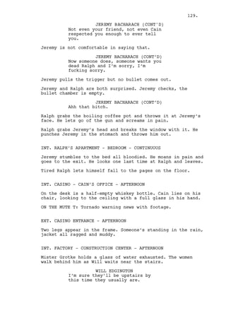 JEREMY BACHARACH (CONT'D) 
I can’t go back what I’ll do is -- 
I’ll call him -- I’ll explain it to 
him. 
Louis’ thoughts are somewhere else. Jeremy realizes it. 
They both are in a state of suppressed desperation. 
LOUIS DEEZEN 
We ain’t working for Cain no more. 
JEREMY BACHARACH 
I fucked it up, it’s on me, Cain 
will have you with a pistol making 
me dig my own fucking grave you 
know that? My own grave. 
(recomposes) 
I need to go Louis I don’t feel 
like dying man. 
LOUIS DEEZEN 
No. We’re alright, we’re done. 
Louis walks away, Jeremy stares at him confused and resumes 
his running. 
INT. WILL’S CAR - AFTERNOON 
Jeremy drives. Will’s bothered by the injured forehead. 
The car jumps and hits rocks in the dirt road. 
WILL EDGINGTON 
I think we’re far enough pal no one 
can hear you from here. 
Jeremy looks at Will and stops the car. 
EXT. GREEN FIELDS - AFTERNOON - CONTINUOUS 
Jeremy gets out looks in the horizon, he’s not even amazed by 
the tornado roaming the land. 
Dano’s and Louis trails are still fresh in the mud. 
Jeremy turns to Will. 
JEREMY BACHARACH 
Alright come on out. 
Will gets out. He notices the bag and the ropes in the mud. 
WILL EDGINGTON 
What the fuck? 
129. 
 