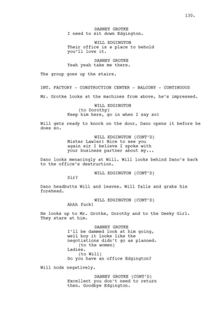 Next to Jeremy on the ground is also Cain’s gun. Will gets 
scared shitless. 
WILL EDGINGTON (CONT’D) 
(to Jeremy) 
What the fuck? What are you doing? 
Jeremy looks to the objects as surprised as Will. 
JEREMY BACHARACH 
Well something happened here. 
(looks at Will) 
I have no idea what. 
WILL EDGINGTON 
Hey you know who I am! 
JEREMY BACHARACH 
Look mister I’m doing nothing to 
you this is not my shit alright? 
WILL EDGINGTON 
And couldn’t we have this exact 
same talk at a McDonalds? 
JEREMY BACHARACH 
Shut up! 
Jeremy points at the tornado. 
JEREMY BACHARACH (CONT’D) 
That thing is going straight to 
Louisville. Now your mother is not 
here to rebuild it again. 
WILL EDGINGTON 
(unimpressed) 
Amazing. Now is it done? What I 
paid your boss to do? 
JEREMY BACHARACH 
That jerk is well alive. 
WILL EDGINGTON 
What? You know the money serves a 
purpose -- to get what I want done! 
JEREMY BACHARACH 
Well I’m sorry. 
WILL EDGINGTON 
Oh fantastic, an apology. And what 
now you imbecile? 
JEREMY BACHARACH 
For a start you are not getting 
your money back, second -- 
130. 
 