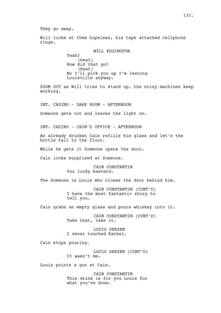 Jeremy opens the car door. 
JEREMY BACHARACH (CONT’D) 
-- I need this vehicle. 
Jeremy gets in. 
WILL EDGINGTON 
Wait a second. 
Jeremy starts the car. 
WILL EDGINGTON (CONT’D) 
Hey! Hey! This isn’t how things 
work! Hey! 
JEREMY BACHARACH 
I know. 
Jeremy drives away. 
WILL EDGINGTON 
What the hell! That thing is coming 
here. 
Will looks at the tornado. 
WILL EDGINGTON (CONT’D) 
Ahhh I hate this place. 
Will is alone and the tornado doesn’t look like calming down. 
EXT. BUS STOP #2 - AFTERNOON 
TWO BIG TRAVEL BAGS are carefully placed on the corner of the 
bus stop. Mark is seated, shrunken with cold. 
EXT. DANO’S HOUSE - AFTERNOON 
Ralph carefully steps inside the front yard. He tries to 
listen through the door and goes for the knob. 
EXT. LOUISVILLE - STREET #3 - AFTERNOON 
Dano walks furiously through the rain and wind. At the end of 
the street is his house. He walks faster. 
INT. DANO’S HOUSE - HALL - AFTERNOON 
Ralph opens the door. He walks slowly, sneaks into the 
kitchen, comes back and a sound fills the air. Ralph is 
caught unprepared. The sound is stuff being thrown. 
131. 
 