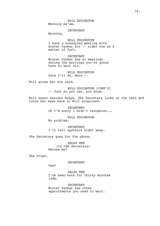 WILL EDGINGTON 
I have a scheduled meeting with 
mister Parmar for -- right now as a 
matter of fact. 
SECRETARY 
There are no no meetings during the 
morning sir. You can wait until he 
arrives. Thank you. 
WILL EDGINGTON 
Sure I’ll do. Here -- 
Will gives her his card. 
WILL EDGINGTON (CONT’D) 
-- Just so you can, you know. 
Will seats besides Ralph. The Secretary looks at the card and 
turns her eyes back to Will surprised. 
SECRETARY 
Oh, I’m sorry I didn’t recognize... 
WILL EDGINGTON 
No problem. 
SECRETARY 
I’ll call upstairs right away. 
The Secretary goes for the phone. 
RALPH KEE 
(to the Secretary) 
Excuse me? 
She stops. 
SECRETARY 
Yes? 
RALPH KEE 
I’ve been here for thirty minutes 
lady. 
SECRETARY 
Mister Parmar has other 
appointments you need to wait. 
RALPH KEE 
Yes it looks like he’s about to 
have other appointments, he’s those 
ten digits away from having other 
appointments as a matter of fact. 
She despises the comment and goes for the phone. 
14. 
 