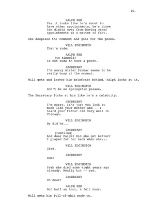 WILL EDGINGTON 
That’s rude. 
RALPH KEE 
(to himself) 
Is not rude to have a point. 
SECRETARY 
I’m sorry mister Parmar is very 
busy at the moment. 
Will gets up leaving his briefcase behind. Ralph looks at it. 
WILL EDGINGTON 
Don’t be so apologetic please. 
The Secretary looks at Will like he’s a celebrity. 
SECRETARY 
It’s just, you look so much like 
your mother -- I heard your father 
did very well in Chicago. 
WILL EDGINGTON 
He did he... 
SECRETARY 
(rambling) 
And dear Paige? Did she get better? 
I prayed for her back when she... 
WILL EDGINGTON 
Died. 
SECRETARY 
Hum? 
WILL EDGINGTON 
Yeah she died some eight years ago 
already. Really huh -- sad. 
SECRETARY 
Oh dear! 
RALPH KEE 
Not half an hour, a full hour. 
Will sets his full-of-shit mode on. 
WILL EDGINGTON 
You know there’s a difference -- 
between waiting, and enjoying the 
time in a place you love. Maybe 
it’s being ten years away, maybe is 
the need to walk through the 
streets of my hometown again. 
The Secretary stares saddened. 
15. 
 