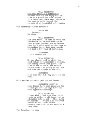 RALPH KEE 
(murmurs) 
Oh nice. 
WILL EDGINGTON 
And it’s truth I’m here on work but 
Louisville is so much more to me 
than another payday. My bosses they 
don’t care about -- you know -- 
birthplace love but deep inside I’m 
just a boy full of nostalgia. 
SECRETARY 
I -- I understand. 
WILL EDGINGTON 
My mum used to tell me about the 
good nature of Louisville’s people. 
She loved this place, the kids in 
the streets, the beauty future 
under the cloudy skies. She did 
love the clouds in the sky. 
SECRETARY 
I am sure she did, may god rest her 
soul. 
Will watches as Ralph gets up and leaves. 
SECRETARY (CONT’D) 
Some Texans have been pressing the 
boys for a sell you see so they’ve 
not been approving meetings. 
WILL EDGINGTON 
I just wish I had more time to -- 
visit my mother’s old house, my so 
educative school and -- this gives 
me shivers -- donate a so deserved 
amount to our local church. I 
haven’t done that in too much of a 
long time. 
The Secretary is his. 
SECRETARY 
You go in that direction, after 
that door up the stairs. 
WILL EDGINGTON 
Thank you so much darling. 
Will heads to the door. 
Ralph comes back to the Secretary. 
RALPH KEE 
Hei, I’ve got a meeting. 
16. 
 
