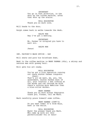 SECRETARY 
Mister Parmar is occupied you have 
to wait sir. 
RALPH KEE 
Jesus! 
INT. FACTORY’S MAIN OFFICE - DAY 
Will seats and puts his briefcase down. 
Next to the coffee machine is MARK PARMAR (40s), a skinny and 
nervous man with greasy hair. The skinny kid from the photo. 
Will gets his act ready. 
WILL EDGINGTON 
You’ve got a nice operation running 
out there mister Parmar, congrats. 
(beat) 
And ain’t that what we all want. 
Me, you, the government, most of 
all mister Parmar, your country! 
There is nothing more American than 
a blue-collar worker. That’s fact. 
MARK PARMAR 
Thank you so much mister Edgington 
thank you. Please call me Mark. 
Mark carefully pours himself some hot coffee. 
MARK PARMAR (CONT’D) 
Do you want some? Imported directly 
from Baja, best in the world. 
WILL EDGINGTON 
Mark! Yes please, thank you Mark. I 
guess you’re the bureaucratic side 
of the operating. And Dano... 
Mark hands the coffee to Will. 
WILL EDGINGTON (CONT’D) 
He does look like the emotional 
type... about the factory I mean. 
MARK PARMAR 
We both are. 
WILL EDGINGTON 
Pottery. Who’s your target Mark? 
Hollywood stars maybe? They must 
have something to furnish their 
houses with correct? 
17. 
 