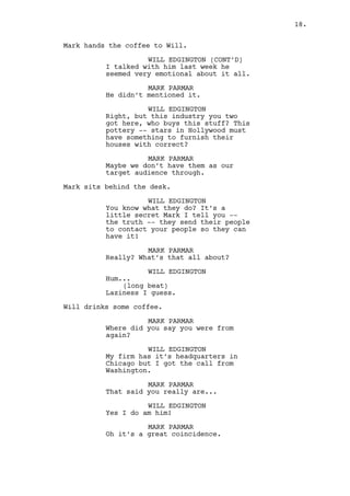 MARK PARMAR 
We do have high-end if that’s what 
you mean. 
Mark sits behind the desk. 
WILL EDGINGTON 
C’mon they don’t care about high-end. 
They want the folk’s stuff so 
they can feel good about 
themselves. 
MARK PARMAR 
Oh right, a touch of reality. 
WILL EDGINGTON 
No. A touch of hypocrisy Mark. 
MARK PARMAR 
Where did you say you were from 
again? 
WILL EDGINGTON 
My firm has it’s headquarters in 
Chicago but I got the call from 
Washington. 
MARK PARMAR 
That said you really are... 
WILL EDGINGTON 
Yes, I do am him! 
MARK PARMAR 
That’s Louisville right there. 
Either by fate or luck it’s sons 
always come back home. 
WILL EDGINGTON 
It is love for the land Mark. Land 
which, handled properly, can get me 
to get you to shake hands with the 
President every three weeks! 
MARK PARMAR 
The President? Of the United States 
you mean? 
WILL EDGINGTON 
(taken back) 
I -- yeah, that one. 
(back to business) 
The reality is as harsh to me as it 
is to you and everybody else. But 
we seat behind these expensive 
desks. And they raw power. Can you 
feel it? 
18. 
 