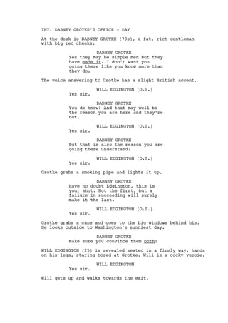 FADE IN: 
THE CREDIT SEQUENCE BEGINS: 
EXT. LOUISVILLE, OHIO - DAY 
SEVERAL SHOTS of the peaceful city of Louisville and it’s 
residents, neighborhoods and local businesses. 
DABNEY GROTKE (V.O.) 
Folks like them brothers never 
leave. They stay there, they marry, 
have their children there. They are 
above all simple men. 
INT. DABNEY GROTKE’S OFFICE - DAY 
At the desk is DABNEY GROTKE (70s), a fat, rich gentleman 
with big red cheeks. It’s him doing the talking. 
DABNEY GROTKE 
But they have made it. And I don’t 
want you going there like you know 
more than they do. 
The voice answering to Grotke has a slight British accent. 
WILL EDGINGTON (O.S.) 
Yes sir. 
DABNEY GROTKE 
You do know! And that may well be 
the reason you’re here and they’re 
not. 
WILL EDGINGTON (O.S.) 
Yes sir. 
DABNEY GROTKE 
But that’s also the reason you are 
going there understand? 
WILL EDGINGTON (O.S.) 
Yes sir. 
Grotke grabs a smoking pipe and lights it up. 
DABNEY GROTKE 
Have no doubt Edgington, this is 
your shot. Not the first, but a 
failure in succeeding will surely 
make it the last. 
WILL EDGINGTON (O.S.) 
Yes sir. 
 