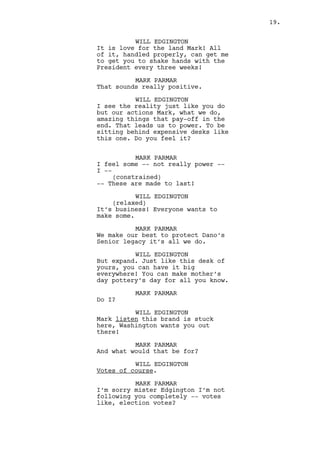 MARK PARMAR 
I feel some -- not really power -- 
(constrained) 
-- They are made to last! 
WILL EDGINGTON 
It’s business! Everyone wants to 
make some. 
MARK PARMAR 
We make our best to protect Dano’s 
Senior legacy it’s all we do. 
WILL EDGINGTON 
But you want to expand. 
MARK PARMAR 
Carefully expand. 
WILL EDGINGTON 
Carefulness is my thing Mark. Yours 
is something other... 
MARK PARMAR 
Besides pottery? 
WILL EDGINGTON 
Indeed. Stark County’s heart lies 
here either you like it or not. 
That’s being influent Mark. 
MARK PARMAR 
And that’s what you want? It is not 
a toy you know, neither me or Dano 
make much use of it. 
WILL EDGINGTON 
No. I want the people to vote, it 
is only civic duty. 
(takes a big swig) 
Washington wants to be paid in 
patriotism Mark, the cheapest, most 
important coin available. 
Will opens his briefcase and spreads some SHEETS ITH GRAPHICS 
on the desk. 
MARK PARMAR 
I apologize mister Edgington your 
analysts must have made their 
predictions wrong this is not 
Columbus or Cleveland we have no 
such power. 
WILL EDGINGTON 
They didn’t make predictions about 
you, they made them about -- lets 
say -- fine Chinese pottery. 
(MORE) 
19. 
 
