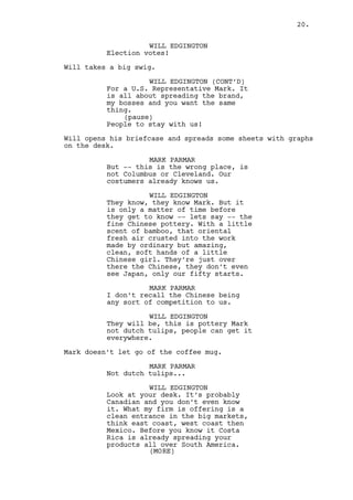 WILL EDGINGTON (CONT'D) 
With a little scent of bamboo, that 
oriental fresh air crusted into the 
work of ordinary but amazing, 
clean, soft hands of a young 
Chinese girl. They’re just over 
there the Chinese, they don’t even 
see Japan, only our fifty starts. 
MARK PARMAR 
I don’t recall the Chinese being 
any sort of competition to us. 
WILL EDGINGTON 
They will be though. This is 
pottery Mark not dutch tulips, it’s 
easy to get. 
MARK PARMAR 
Not dutch tulips... 
WILL EDGINGTON 
Look at your desk. It’s probably 
Canadian and you don’t even know. 
What my firm is offering is a clean 
entrance in the big markets. Think 
east coast, west coast then Mexico. 
Before you know it Costa Rica will 
be spreading your products all over 
South America. They’ll learn to say 
“vase” in English, simple word. And 
one day you turn -- together with 
Dano -- you both turn, and you have 
Wall Street crawling on your back 
for a piece of the pie. Ring the 
bell, call the President for 
dinner, buy another two hundred 
desks just like this one and oh 
yeah, you are a rich. 
MARK PARMAR 
Politics and business is all... 
WILL EDGINGTON 
Right. You want more, I can feel 
it. I do to. Put the Republican 
candidate on your conversations, 
make him the guy your buyers need 
to look up to. 
MARK PARMAR 
I -- you sure know politics are 
complicated I ain’t saying no... 
WILL EDGINGTON 
And you’ll say yes once you follow 
your heart. God, in the Capitol 
most democrats don’t even know 
where Stark County is... 
20. 
 