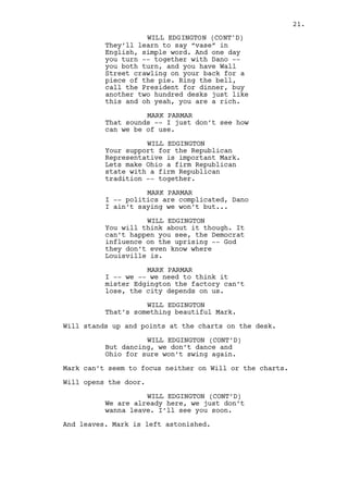 MARK PARMAR 
Mister Edgington the factory can’t 
lose, Louisville depends on us. 
WILL EDGINGTON 
That’s something beautiful Mark. 
Will stands up and points at the charts on the desk. 
WILL EDGINGTON (CONT’D) 
But dancing, we don’t dance. And 
Ohio for sure won’t swing again. 
Mark can’t seem to focus neither on Will or the charts. 
Will opens the door. 
WILL EDGINGTON (CONT’D) 
Every other schmuck could be all 
talk, I’m from around Mark, I’m all 
love. Remember that. See you soon. 
And leaves. Mark is left astonished. 
INT. FACTORY - CONSTRUCTION CENTER - BALCONY - CONTINUOUS 
Will lets out a big smile. The jobs is done. 
The floor below the balcony is occupied by innumerous 
MACHINES pumping smoke and noise. Will watches them work like 
a King looking down on his kingdom. 
Claps are heard. Will turns, Ralph is the one clapping. 
RALPH KEE 
(ironic) 
I can smell it, Asian girls working 
with their clean and soft hands. 
And what amazing hands they are 
‘cause -- you know -- they are 
oriental. 
WILL EDGINGTON 
(unpleased) 
That’s funny. 
RALPH KEE 
It’s hilarious pal. A bigger 
moustache and a tanned skin and I 
could even mistake you for Richard - 
- fucking -- Prior! 
WILL EDGINGTON 
Hey what happened downstairs, we 
win some we lose some. That’s life - 
- pal. No biggie. 
21. 
 