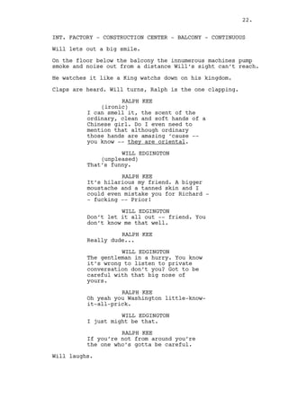 RALPH KEE 
This is not about downstairs just 
so you know. 
WILL EDGINGTON 
It isn’t? That’s good. Now let’s 
try not to stick our noses in 
other’s conversations again shall 
we? It’s rather unpolite. 
RALPH KEE 
When it comes to Louisville I’ve 
got every right. 
WILL EDGINGTON 
You’ve got the wrong disguise then 
Batman. 
RALPH KEE 
It’s a working outfit. 
WILL EDGINGTON 
(laughs) 
Alright buddy. 
RALPH KEE 
You need to leave. 
WILL EDGINGTON 
And you need to shut the fuck up. I 
understand the local pride thing 
but there’s a limit to it. What you 
heard is the normal world walking 
another step into development... 
RALPH KEE 
It’s not Parmar you’re talking to! 
WILL EDGINGTON 
If you’re so offended do the right 
thing, share your feelings with 
him. Be pragmatic. 
Will gets dangerously close. 
WILL EDGINGTON (CONT’D) 
Fucking Louisville peace whatever 
the fuck is on your mind crazy dude 
do it! Just don’t come near me 
dressed like that and do not listen 
to my conversations. 
RALPH KEE 
Oh you’re the sensitive kind. 
Will walks by Ralph and gets to the stairs. 
22. 
 