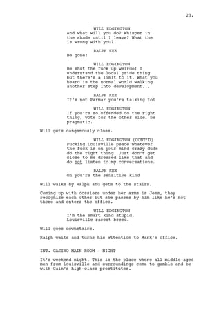 Coming up carrying DOSSIERS is Jess. They recognize each 
other but she ignores his presence enters the office. 
WILL EDGINGTON 
I’m the smart kind stupid, 
Louisville rarest breed. 
Will goes downstairs. 
Ralph waits and turns his attention to Mark’s office. 
INT. CASINO MAIN ROOM - NIGHT 
It’s Saturday night. The casino is the perfect place for 
Stark County and surrounding’s middle-aged men to relax, 
gamble and be with Cain’s high-class prostitutes. 
A dark red hallway with a big red carpet leads to the main 
room. All it’s illuminated fluorescent lights. Spread allover 
are blackjack, craps and poker tables, roulette wheels and 
slot machines. 
INT. CASINO - BAR - NIGHT 
Claudia and Rachel, both with great speed and skill, serve 
clients. Will shows and orders a beer. 
WILL EDGINGTON 
The rest rooms need cleaning. 
Claudia serves him. 
CLAUDIA 
Is that right? 
WILL EDGINGTON 
Just filthy. 
Will takes a look around. He’s surprised to see Cain seated 
drunk at the end of the bar only with a whiskey glass as 
company. 
CAIN CONSTANTIN 
(to Rachel) 
Do this one right, do this one 
right Rach’. Get me some. 
Rachel doesn’t look like she approves but abides. 
Will seats besides Cain. 
WILL EDGINGTON 
The boss. How are you sir? 
Cain recognizes Will. 
23. 
 