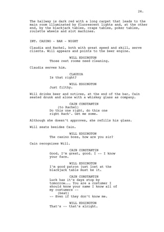 CAIN CONSTANTIN 
Good, I’m great, good. I -- I know 
your face. 
WILL EDGINGTON 
Well I’m good patron, just lost two 
grand at the blackjack table. 
CAIN CONSTANTIN 
Try stopping by tomorrow... You are 
a costumer I should know your name 
I know all of my costumers -- 
(beat) 
-- Even if they don’t know me. 
WILL EDGINGTON 
That’s fine. 
Cain looks at his glass, back at Will and drinks more. 
WILL EDGINGTON (CONT’D) 
So are you a whiskey aficionado 
huh? Loyal to the glass. 
CAIN CONSTANTIN 
(to Rachel) 
Bring some of this to my friend 
here. 
(to Will) 
You can’t be loyal to something you 
find in a Mexican tavern. 
WILL EDGINGTON 
It makes sense. 
CAIN CONSTANTIN 
Now people’s loyalty -- 
Rachel gives the whiskey to Will. 
CAIN CONSTANTIN (CONT’D) 
-- You look and you look and it’s 
that hard pal. 
WILL EDGINGTON 
Huh, huh. 
Cain drinks what he has left, his eyes locked on Rachel. 
WILL EDGINGTON (CONT’D) 
I bet every secret those men tell 
the girls comes with a great amount 
of loyalty don’t you agree? 
CAIN CONSTANTIN 
They’re paid to entertain only. 
24. 
 