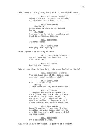 WILL EDGINGTON 
I know, I know. But sex without a 
good talk is so dry. And I don’t 
believe an ordinary chap can afford 
your product, which is a great one 
by the way. 
CAIN CONSTANTIN 
Doesn’t matter. You can be whoever, 
create chickens or export good wine 
if you’re fit the girls will pour a 
drink in your glass. 
WILL EDGINGTON 
Or pottery export. 
Will gets Cain’s attention, a glance of sobriety. 
CAIN CONSTANTIN 
What’s your point kid? 
WILL EDGINGTON 
I’m just saying you must have a lot 
of good friends it’s all. 
CAIN CONSTANTIN 
Listen here, only a gal here can 
choose -- only her. 
Cain looks at Rachel on the other side of the bar. 
WILL EDGINGTON 
And she’s serving drinks? 
CAIN CONSTANTIN 
Should be rubbing fucking floors. 
(back to drunk talk) 
Aw pal she’s a gorgeous, hot, sex 
selling slut but... some things 
aren’t meant to work out ok? 
WILL EDGINGTON 
What’s her name? 
CAIN CONSTANTIN 
Jasmine. Don’t get -- don’t -- 
she’s a very expensive screw. 
WILL EDGINGTON 
I won’t do a thing. Let me put this 
down. I’m in business with the guys 
from the fabric. I need leverage 
and you can provide -- by her. 
Hopefully I won’t need it, after 
all they do look honest am I wrong? 
CAIN CONSTANTIN 
You are. 
25. 
 