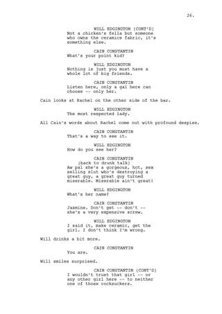 Will smiles surprised. 
CAIN CONSTANTIN (CONT’D) 
I wouldn’t trust that girl -- or 
any other girl here -- to neither 
one of those cocksuckers. 
WILL EDGINGTON 
But now haven’t they been loyal to 
the county for all these years? 
CAIN CONSTANTIN 
(laughs) 
That place is as loyal as Al 
Capone’s dinner guests on 
Valentine’s Day. 
WILL EDGINGTON 
That’s new. Thank you. 
CAIN CONSTANTIN 
Yeah, be careful boy. 
WILL EDGINGTON 
Why is that? 
CAIN CONSTANTIN 
They’re a pair of funny characters. 
WILL EDGINGTON 
I come from Washington sir, there’s 
loads of funny characters there. 
Rachel refills Will’s glass and after Cain’s glance, his. 
CAIN CONSTANTIN 
From Washington hey? So you know, 
they fucking hate outsiders. 
WILL EDGINGTON 
I do not consider myself an 
outsider, I’m Will Edgington. 
Cain is happily surprised. 
CAIN CONSTANTIN 
No shit. Thought you moved to 
Chicago. Oh, well done kid how’s 
your... 
WILL EDGINGTON 
She died yeah. 
CAIN CONSTANTIN 
Your sister died? 
26. 
 